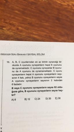 MODÜLER SORU BANKASI I SAYISAL BÖLÜM
19. A, B, C oyunlarından en az birinin oynandığı bir
okulda A oyununu oynayanların hepsi B oyununu
da oynamaktadır. C oyununu oynayanlar B oyunu-
nu da A oyununu da oynamamaktadır. C oyunu
oynayanların hepsi A oyununu oynayanların sayı-
sinin 4 katı, yalnız B oyununu oynayanların sayısı
A oyununu oynayanların sayısının 2 katından
6 fazladır.
B veya C oyununu oynayanların sayısı 62 oldu-
ğuna göre, B oyununu oynayanların sayısı kaç.
tır?
A) 8 B) 12 C) 24 D) 30 E) 36
Y
