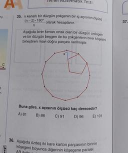 ematik Testi
35. n kenarlı bir düzgün çokgenin bir iç açısının ölçüsü
olarak hesaplanır.
(n-2). 180°
37.
n
Aşağıda birer kenarı ortak olan bir düzgün onikigen
ve bir düzgün beşgen ile bu çokgenlerin birer köşesini
birleştiren mavi doğru parçası verilmiştir.
X
vocemos
180
Save the
a
7
bebes
hebt!
SOLO
Buna göre, x açısının ölçüsü kaç derecedir?
A) 81
B) 86 C) 91
S
D) 96
E) 101
36. Aşağıda özdeş iki kare karton parçasının birinin
köşegeni boyunca diğerinin köşegene paralel
AB doğru
engi
