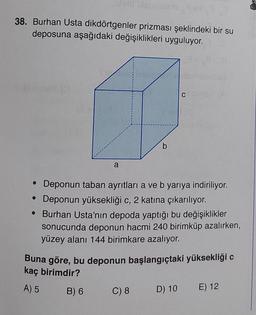 38. Burhan Usta dikdörtgenler prizması şeklindeki bir su
deposuna aşağıdaki değişiklikleri uyguluyor.
CSSY
b
a
Deponun taban ayrıtlari a ve b yarıya indiriliyor.
• Deponun yüksekliği c, 2 katına çıkarılıyor.
• Burhan Usta'nın depoda yaptığı bu değişiklikler
sonucunda deponun hacmi 240 birimküp azalırken,
yüzey alanı 144 birimkare azalıyor.
Buna göre, bu deponun başlangıçtaki yüksekliği c
kaç birimdir?
A) 5
B) 6
C) 8
D) 10
E) 12
