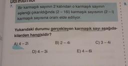 9.
7.
Bir karmaşık sayının 2 katından o karmaşık sayının
eşleniği çıkarıldığında (2 - 16i) karmaşık sayısının (2-1)
karmaşık sayısına oranı elde ediliyor.
Yukarıdaki durumu gerçekleyen karmaşık sayı aşağıda-
kilerden hangisidir?
J:
A) 4 - 2
B) 2 - 4
C) 3-4
D) 4 - 3
E) 4 - 6