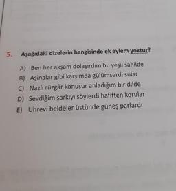 5.
Aşağıdaki dizelerin hangisinde ek eylem yoktur?
A) Ben her akşam dolaşırdım bu yeşil sahilde
B) Aşinalar gibi karşımda gülümserdi sular
C) Nazlı rüzgâr konuşur anladığım bir dilde
D) Sevdiğim şarkıyı söylerdi hafiften korular
E) Uhrevi beldeler üstünde güneş parlardı