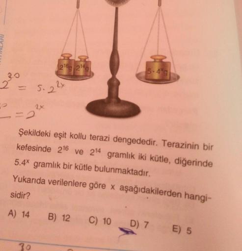 (216g 214g
5.49
239
S. 22x
2x
Şekildeki eşit kollu terazi dengededir. Terazinin bir
kefesinde 216 ve 214 gramlık iki kütle, diğerinde
5.4x gramlık bir kütle bulunmaktadır.
Yukarıda verilenlere göre x aşağıdakilerden hangi-
sidir?
A) 14
B) 12
C) 10
D) 7
E) 