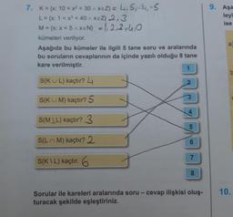 9. Aşa
leyi
ise
7. K = {x: 10 < x2 < 30 1xEZ} = 4,5,-1,-5
L = {x: 1 < x < 40 xeZ} 2,3
M = {x: x<5 A XEN} = 1,2,3,4,0
kümeleri veriliyor.
Aşağıda bu kümeler ile ilgili 5 tane soru ve aralarında
bu soruların cevaplarının da içinde yazılı olduğu 8 tane
kare verilmiştir.
1
a
a
b
S(KUL) kaçtır? 4
2
3
SIKU M) kaçtır? 5
4
S(MIL) kaçtır? 3
(OT
5
S(
LM) kaçtır? 2
6
7
S(KL) kaçtır. 6
8
10.
-
Sorular ile kareleri aralarında soru - cevap ilişkisi oluş-
turacak şekilde eşleştiriniz.