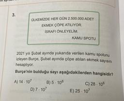 3.
ÜLKEMİZDE HER GÜN 2.500.000 ADET
EKMEK ÇÖPE ATILIYOR.
İSRAFI ÖNLEYELİM.
KAMU SPOTU
2021 yılı Şubat ayında yukarıda verilen kamu spotunu
izleyen Burçe, Şubat ayında çöpe atılan ekmek sayısını
hesaplıyor.
Burçe'nin bulduğu sayı aşağıdakilerden hangisidir?
A) 14 . 107
B) 5. 106
D) 7. 107
C) 28. 106
E) 25. 107
