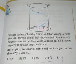 D
C
A
2.
B
Şekilde verilen yüksekliği 5 birim ve taban yarıçapı 2 birim
olan dik dairesel silindir biçimindeki cismin A noktasında
bulunan karınca, sadece yanal yüzeyde tek bir dolanım
yaparak D noktasına gitmek istiyor.
Buna göre, karıncanın alabileceği en kısa yol kaç bi-
rimdir? (1 = 3 aliniz.)
C) 15 D) 573 E) 16
=
A) 12
B) 13