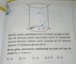 D
C
A
2.
B
Şekilde verilen yüksekliği 5 birim ve taban yarıçapı 2 birim
olan dik dairesel silindir biçimindeki cismin A noktasında
bulunan karınca, sadece yanal yüzeyde tek bir dolanım
yaparak D noktasına gitmek istiyor.
Buna göre, karıncanın alabileceği en kısa yol kaç bi-
rimdir? (1 = 3 aliniz.)
C) 15 D) 573 E) 16
=
A) 12
B) 13
