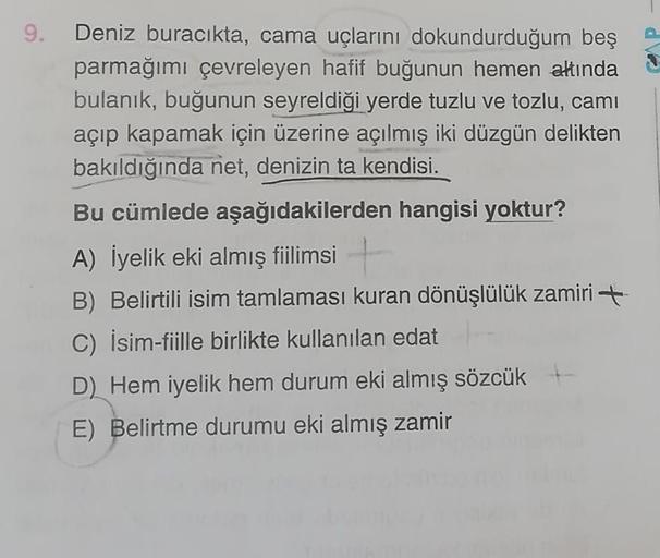 9. Deniz buracikta, cama uçlarını dokundurduğum beş
parmağımı çevreleyen hafif buğunun hemen altında
bulanık, buğunun seyreldiği yerde tuzlu ve tozlu, camı
açıp kapamak için üzerine açılmış iki düzgün delikten
bakıldığında net, denizin ta kendisi.
Bu cümle