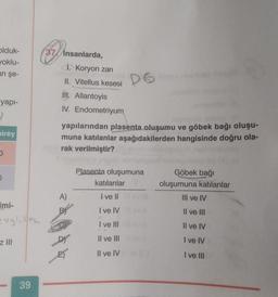 olduk-
yoklu-
an şe-
37 insanlarda,
1. Koryon zari
II. Vitellus kesesi
II. Allantoyis
IV. Endometriyum
D6
yapı-
2
Direy
yapılarından plasenta oluşumu ve göbek bağı oluşu-
muna katılanlar aşağıdakilerden hangisinde doğru ola-
rak verilmiştir?
Plasenta oluşumuna
katılanlar
Göbek bağı
oluşumuna katılanlar
III ve IV
A)
I ve II
Imi-
I ve IV
Il ve III
I ve III
Il ve IV
Z JIH
Il ve III
I ve IV
Dr
E)
Il ve IV
I ve III
39
