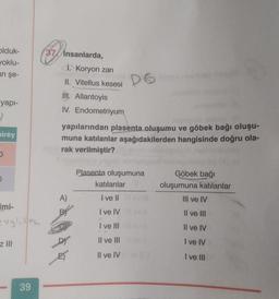 olduk-
yoklu-
an şe-
37 insanlarda,
1. Koryon zari
II. Vitellus kesesi
II. Allantoyis
IV. Endometriyum
D6
yapı-
2
Direy
yapılarından plasenta oluşumu ve göbek bağı oluşu-
muna katılanlar aşağıdakilerden hangisinde doğru ola-
rak verilmiştir?
Plasenta oluşumuna
katılanlar
Göbek bağı
oluşumuna katılanlar
III ve IV
A)
I ve II
Imi-
I ve IV
Il ve III
I ve III
Il ve IV
Z JIH
Il ve III
I ve IV
Dr
E)
Il ve IV
I ve III
39
