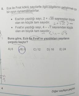 8. Ece ile Fırat köklü sayılarle ilgili bilgilerini geliştirmek için
bir oyun oynamaktadırlar.
• Ece'nin yazdığı sayı, 2 + V35 sayısından büyük
olan en küçük tam sayıdır. 2 + V35 )
• Fırat'ın yazdığı sayı, 4 – 17 sayısından küçük
olan en büyük tam sayıdır. u-s
Buna göre, Ece ile Fırat'ın yazdıkları sayıların
çarpımı kaçtır?
A) 6
(B) 8
C) 12
D) 16
E) 24
fa
4
Diğer sayfaya geçiniz.