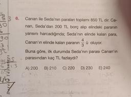 36.
30
6
go
Canan ile Seda'nın paraları toplamı 850 TL dir. Ca-
nan, Seda'dan 200 TL borç alıp elindeki paranın
yarısını harcadığında; Seda'nın elinde kalan para,
4
Canan'ın elinde kalan paranın ü oluyor.
3
Buna göre, ilk durumda Seda'nın parası Canan'ın
parasından kaç TL fazlaydı?
95S
S 13
A) 200
B) 210
C) 220
D) 230
E) 240
Con
46
y
Der
X9
sto
