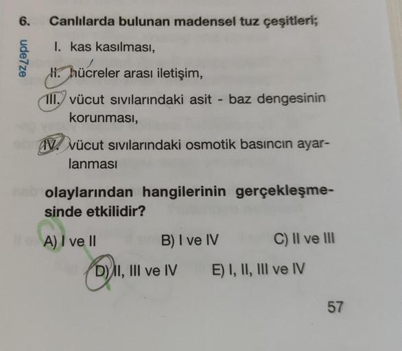6.
Canlılarda bulunan madensel tuz çeşitleri;
oudeze
I. kas kasılması,
H. hücreler arası iletişim,
1II. vücut sıvılarındaki asit - baz dengesinin
korunması,
IV. vücut sıvılarındaki osmotik basıncın ayar-
lanması
olaylarından hangilerinin gerçekleşme-
sinde