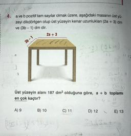 4.
a ve b pozitif tam sayılar olmak üzere, aşağıdaki masanın üst yü-
zeyi dikdörtgen olup üst yüzeyin kenar uzunlukları (2a + 3) dm
ve (3b - 1) dm dir.
2a + 3
-
3b-1
1)
12
2
35 -
3117
Üst yüzeyin alanı 187 dm2 olduğuna göre, a + b toplamı
en çok kaçtır?
7+4
A) 9
B) 10
C) 11
D) 12
E) 13
34 34
