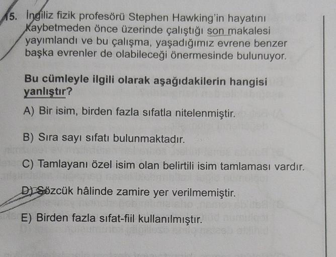 15. Ingiliz fizik profesörü Stephen Hawking'in hayatını
kaybetmeden önce üzerinde çalıştığı son makalesi
yayımlandı ve bu çalışma, yaşadığımız evrene benzer
başka evrenler de olabileceği önermesinde bulunuyor.
Bu cümleyle ilgili olarak aşağıdakilerin hangi