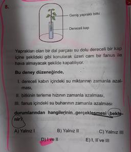 8
.
Geniş yapraklı bitki
Dereceli kap
Yaprakları olan bir dal parçası su dolu dereceli bir kap
içine şekildeki gibi konularak üzeri cam bir fanus ile
hava almayacak şekilde kapatılıyor.
Bu deney düzeneğinde,
I. dereceli kabın içindeki su miktarının zamanla azal-
masi,
II. bitkinin terleme hızının zamanla azalması,
III. fanus içindeki su buharının zamanla azalması
durumlarından hangilerinin gerçeklesmesi bekle-
nir?
A) Yalnız!
B) Yalnız II
C) Yalnız III
D) I ve II
E) 1, II've III
E
