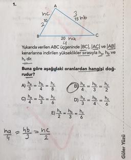 1.
A
nc
3
15 hb
10
2
B
C
20 ha
4
Yukarıda verilen ABC üçgeninde |BC|, |AC| ve AB
kenarlarına indirilen yükseklikler sırasıyla ha, hb ve
he dir.
Buna göre aşağıdaki oranlardan hangisi doğ-
rudur?
ha
A)
3
ho
ho
4
B
ha
4
=
ho ho
3 2
ha
ha
C)
ho
3
ha
ho
4
=
4
hc
6
- - - -
Dy - -
the
hata hb = ne
ho
E)
=
ho
6
3
Güler Yüzü