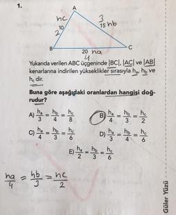 1.
A
nc
3
15 hb
10
2
B
C
20 ha
4
Yukarıda verilen ABC üçgeninde |BC|, |AC| ve AB
kenarlarına indirilen yükseklikler sırasıyla ha, hb ve
he dir.
Buna göre aşağıdaki oranlardan hangisi doğ-
rudur?
ha
A)
3
ho
ho
4
B
ha
4
=
ho ho
3 2
ha
ha
C)
ho
3
ha
ho
4
=
4
hc
6
- - - -
Dy - -
the
hata hb = ne
ho
E)
=
ho
6
3
Güler Yüzü
