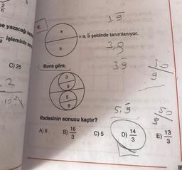 15
Iuls
2
n
3.3
ne yazacağı kesin
6.
a
işleminin sonu
a, b şeklinde tanımlanıyor.
2
b
3,3
C) 25
Buna göre,
3,9
3
g
2
9
5
-151
9
5.3
ifadesinin sonucu kaçtır?
so
A) 6
16
B)
3
C) 5
13
14
D)
3
M
E)
3
UP