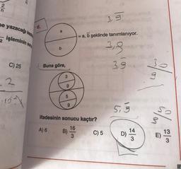 15
Iuls
2
n
3.3
ne yazacağı kesin
6.
a
işleminin sonu
a, b şeklinde tanımlanıyor.
2
b
3,3
C) 25
Buna göre,
3,9
3
g
2
9
5
-151
9
5.3
ifadesinin sonucu kaçtır?
so
A) 6
16
B)
3
C) 5
13
14
D)
3
M
E)
3
UP
