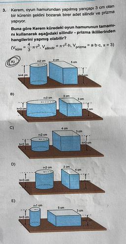 3.
prizma
Kerem, oyun hamurundan yapılmış yarıçapı 3 cm olan
bir kürenin şeklini bozarak birer adet silindir
yapıyor.
Buna göre Kerem küredeki oyun hamurunun tamami-
ni kullanarak aşağıdaki silindir - prizma ikililerinden
hangilerini yapmış olabilir?
4
= st.p2.h, v
= a b c, n = 3)
3
silindir
prizma
=
küre = - *:?, V.
r2 cm
4 cm
5 cm
h=4 cm
ha2 cm
B)
3 cm
E3 cm
3 cm
h=3 cm
3 cm
C)
4 cm
3 cm
r=2 cm
h=3 cm
h=2 cm
D)
r=2 cm
2 cm
4 cm
h=3 cm
E)
1=1 cm
5 cm
3 cm
h=3 cm
h=2 cm