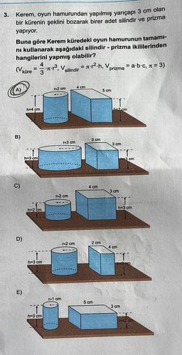 3.
prizma
Kerem, oyun hamurundan yapılmış yarıçapı 3 cm olan
bir kürenin şeklini bozarak birer adet silindir
yapıyor.
Buna göre Kerem küredeki oyun hamurunun tamami-
ni kullanarak aşağıdaki silindir - prizma ikililerinden
hangilerini yapmış olabilir?
4
= st.p2.h, v
= a b c, n = 3)
3
silindir
prizma
=
küre = - *:?, V.
r2 cm
4 cm
5 cm
h=4 cm
ha2 cm
B)
3 cm
E3 cm
3 cm
h=3 cm
3 cm
C)
4 cm
3 cm
r=2 cm
h=3 cm
h=2 cm
D)
r=2 cm
2 cm
4 cm
h=3 cm
E)
1=1 cm
5 cm
3 cm
h=3 cm
h=2 cm
