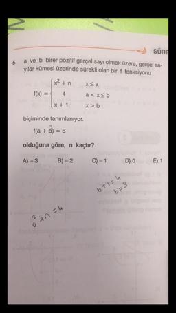 SÜRE
5.
a ve b birer pozitif gerçel sayı olmak üzere, gerçel sa-
yılar kümesi üzerinde sürekli olan bir f fonksiyonu
(x² +n
X<a
f(x) =
=
4
a<x<b
X + 1
X> b
biçiminde tanımlanıyor.
f(a+b) = 6
olduğuna göre, n kaçtır?
A-3
B) - 2
C) -1
D) O
E) 1
6+1=4
b=3
ohan = 4
