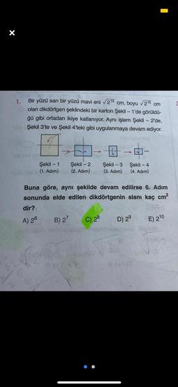 X
1.
Bir yüzü sarı bir yüzü mavi eni 213 cm, boyu 215 cm
olan dikdörtgen şeklindeki bir karton Şekil - 1'de görüldü-
ğü gibi ortadan ikiye katlanıyor. Aynı işlem Şekil - 2'de,
Şekil 3'te ve Şekil 4'teki gibi uygulanmaya devam ediyor.
...
-
Şekil - 1
(1. Adım)
Şekil - 2
(2. Adım)
Şekil - 3
(3. Adım)
Şekil - 4
(4. Adım)
Buna göre, aynı şekilde devam edilirse 6. Adım
sonunda elde edilen dikdörtgenin alanı kaç cm
dir?
B) 27
D) 29
A) 26
C) 28
E) 210
