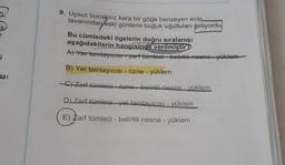 9. Uçsuz bucaksız kara bir göğe benzeyen evin
tavanından eski günlerin boğuk uğultuları geliyordu
Bu cümledeki ögelerin doğru sıralanışı
aşağıdakilerin hangisinde verilmiştir?
A) Yer tamtayicist zarf tümleci - belirtiti-nesne yüklem
i
B) Yer tamlayicisi - Özne -
yüklem
asi
C) Zarf tümleci-özne belirtili nesne - yüklem
D) Zarf tümleci-yer tamlayicisi - yüklem
E) Zarf tümleci - belirtili nesne - yüklem