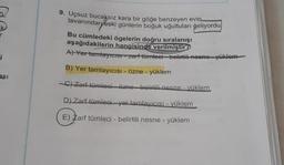 9. Uçsuz bucaksız kara bir göğe benzeyen evin
tavanından eski günlerin boğuk uğultuları geliyordu
Bu cümledeki ögelerin doğru sıralanışı
aşağıdakilerin hangisinde verilmiştir?
A) Yer tamtayicist zarf tümleci - belirtiti-nesne yüklem
i
B) Yer tamlayicisi - Özne -
yüklem
asi
C) Zarf tümleci-özne belirtili nesne - yüklem
D) Zarf tümleci-yer tamlayicisi - yüklem
E) Zarf tümleci - belirtili nesne - yüklem
