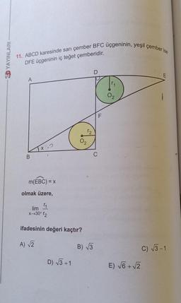 11. ABCD karesinde sarı çember BFC üçgeninin, yeşil çember ise
D YAYINLARI
DFE üçgeninin iç teğet çemberidir.
D
E
A
F
x-2
C
B
m(EBC) = x
olmak üzere,
lim
11
*-+30° r2
ifadesinin değeri kaçtır?
A Z
B) V3
C) 73-1
D) 73 +1
E) V6 +2
+
