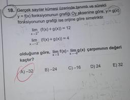 18. Gerçek sayılar kümesi üzerinde tanımlı ve sürekli
y = f(x) fonksiyonunun grafiği Oy eksenine göre, y = g(x)
fonksiyonunun grafiği ise orijine göre simetriktir.
lim (f(x) +g(x)) = 12
ec fonk,
x2+
lim_ (f(x) + g(x)) = 4
x-2
X-2
X2
olduğuna göre, lim f(x)• lim g(x) çarpımının değeri
kaçtır?
D) 24
E) 32
C) -16
B)-24
A) 2
16
DI
-