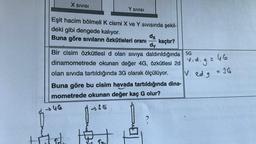 X Sivisi
Y SIVISI
dx
Eşit hacim bölmeli k cismi X ve Y sivisinda şekil-
deki gibi dengede kalıyor.
Buna göre sıvıların özkütleleri oranı kaçtır?
dy
Bir cisim özkütlesi d olan siviya daldırıldığında
2d
5G
dinamometrede okunan değer 4G, Özkütlesi za vid.g=46
olan sivida tartıldığında 3G olarak ölçülüyor.
V. Rd.g 236
Buna göre bu cisim havada tartıldığında dina-
mometrede okunan değer kaç G olur?
UG
-35
To
th