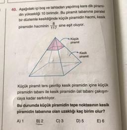 40. Aşağıdaki içi boş ve tahtadan yapılmış kare dik pirami-
din yüksekliği 10 birimdir. Bu piramit tabanına paralel
bir düzlemle kesildiğinde küçük piramidin hacmi, kesik
8
piramidin hacminin sine eşit oluyor.
117
Küçük
piramit
Kesik
piramit
Küçük piramit ters çevrilip kesik piramidin içine küçük
piramidin tabanı ile kesik piramidin üst tabanı çakışın-
caya kadar sarkıtılıyor.
Bu durumda küçük piramidin tepe noktasının kesik
piramidin tabanına olan uzaklığı kaç birim olur?
A) 1
B) 2
C) 3
D) 5
E) 6