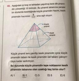 40. Aşağıdaki içi boş ve tahtadan yapılmış kare dik pirami-
din yüksekliği 10 birimdir. Bu piramit tabanına paralel
bir düzlemle kesildiğinde küçük piramidin hacmi, kesik
8
piramidin hacminin sine eşit oluyor.
117
Küçük
piramit
Kesik
piramit
Küçük piramit ters çevrilip kesik piramidin içine küçük
piramidin tabanı ile kesik piramidin üst tabanı çakışın-
caya kadar sarkıtılıyor.
Bu durumda küçük piramidin tepe noktasının kesik
piramidin tabanına olan uzaklığı kaç birim olur?
A) 1
B) 2
C) 3
D) 5
E) 6
