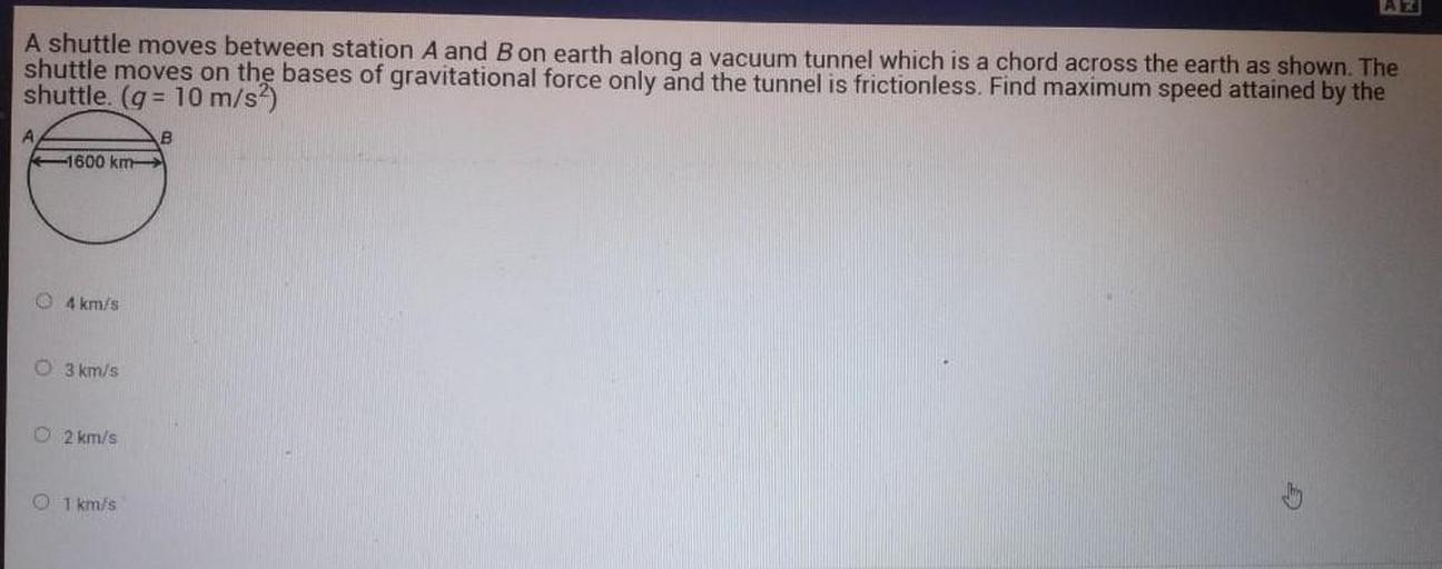A shuttle moves between station A and B on earth along a vacuum tunnel which is a chord across the earth as shown. The shuttle moves on the bases of gravitational force only and the tunnel is frictionless. Find maximum speed attained by the shuttle. (g = 10 m/s²)
(A)4 km/s
(B)3 km/s
(C)2 km/s
(D)1 km/s
