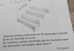 10,20
-
7)
Korkuluk
20 cm
Yukarıda verilen merdivende her bir basamağın yüksekli-
ği 30 cm, derinliği 20 cm dir.
Bu merdiven şekilde görüldüğü gibi bir korkuluk yapılı-
yor. Buna göre, korkuluğun eğimi kaçtır?
(10 puan)
