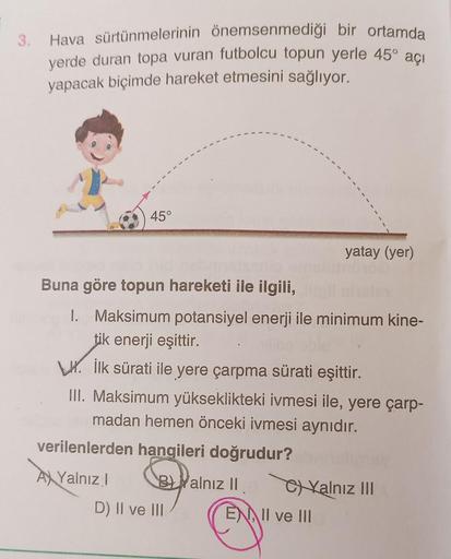 3.
Hava sürtünmelerinin önemsenmediği bir ortamda
yerde duran topa vuran futbolcu topun yerle 45° açı
yapacak biçimde hareket etmesini sağlıyor.
45°
yatay (yer)
Buna göre topun hareketi ile ilgili,
I. Maksimum potansiyel enerji ile minimum kine-
tik enerji