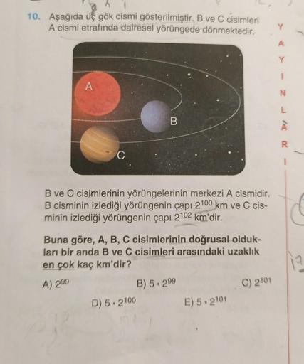 10. Aşağıda üç gök cismi gösterilmiştir. B ve C cisimleri
A cismi etrafında dairesel yörüngede dönmektedir.
A
A
N
L
B
À
20
C
B ve C cisimlerinin yörüngelerinin merkezi A cismidir.
B cisminin izlediği yörüngenin çapı 2100 km ve C cis-
minin izlediği yörünge