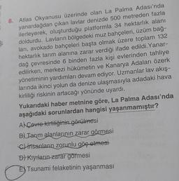8. Atlas Okyanusu üzerinde olan La Palma Adası'nda
yanardağdan çıkan lavlar denizde 500 metreden fazla
ilerleyerek, oluşturduğu platformla 34 hektarlık alanı
doldurdu. Lavların bölgedeki muz bahçeleri, üzüm bağ-
lari, avokado bahçeleri başta olmak üzere toplam 132
hektarlık tarım alanına zarar verdiği ifade edildi. Yanar-
dağ çevresinde 6 binden fazla kişi evlerinden tahliye
edilirken, merkezi hükümetin ve Kanarya Adaları özerk
yönetiminin yardımları devam ediyor. Uzmanlar lav akış-
larında ikinci yolun da denize ulaşmasıyla adadaki hava
kirliliği riskinin artacağı yönünde uyardı.
Yukarıdaki haber metnine göre, La Palma Adası'nda
aşağıdaki sorunlardan hangisi yaşanmamıştır?
Al Covre kirliliğinin görülmesi
B) Jarım alanlarının zarar görmesi
c) insanların zorunlu göç etmesi
D) Kıyıların zarar görmesi
E) Tsunami felaketinin yaşanması