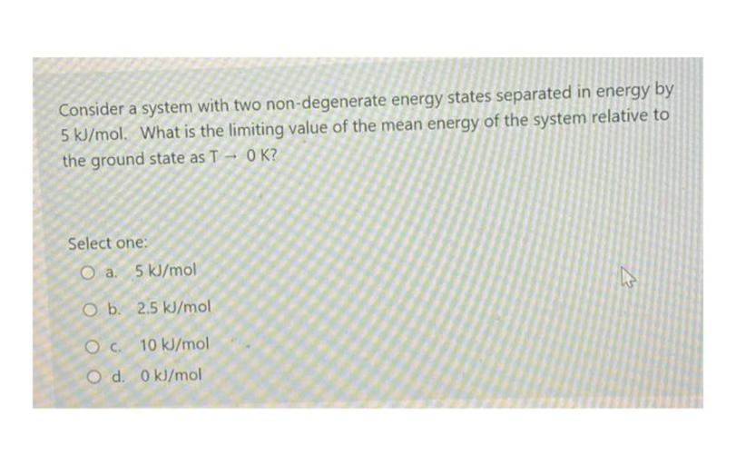 Consider a system with two non-degenerate energy states separated in energy by
5 kJ/mol. What is the limiting value of the mean energy of the system relative to
the ground state as T - OK?
Select one:
O a. 5 kJ/mol
O b. 2.5 kJ/mol
OC.
10 kJ/mol
O d. 0 kJ/mol