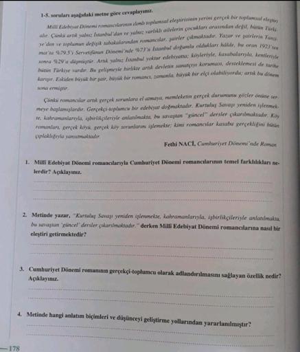 1-5. soruları aşağıdaki metne göre cevaplayınız.
Milli Edebiyat Dönemi romancılarmın alımlı toplumsal eleştirisinin yerini gerçek bir toplumsal eleştiri
alır. Çünki artık yalnız İstanbul'dan ve yalnız varlıklı ailelerin çocukları arasından degil, billin Tu