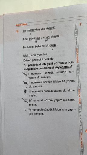 Yapım Ekleri
7.
5.
Yanaklarından yaş süzüldü
I
II
Artık dövünme zamanı değildi
IV
Bir bakış, belki de bir gülüş
V
Islaktı artık yeryüzü
Düzen gelecekti belki de
Bu parçadaki altı çizili sözcükler için
aşağıdakilerden hangisi söylenemez?
All I numaralı sözc