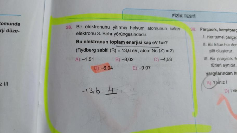 FİZİK TESTİ
tomunda
rji düze-
28. Bir elektronunu yitirmiş helyum atomunun kalan
elektronu 3. Bohr yörüngesindedir.
Bu elektronun toplam enerjisi kaç eV tur?
(Rydberg sabiti (R) = 13,6 eV; atom No (Z) = 2)
A) -1,51
B) -3,02
C) -4,53
D) -6,04 E) -9,07
30. P