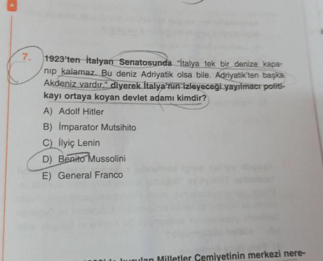 7.
1923'ten İtalyan Senatosunda "İtalya tek bir denize kapa-
nip kalamaz. Bu deniz Adriyatik olsa bile. Adriyatik'ten başka
Akdeniz vardır.” diyerek İtalya'nın izleyeceği yayılmacı políti-
kayı ortaya koyan devlet adamı kimdir?
A) Adolf Hitler
B) İmparator