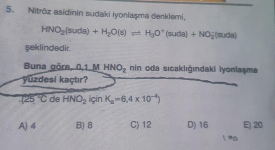5.
Nitröz asidinin sudaki iyonlaşma denklemi,
HNO3(suda) + H2O(s) = H2O+(suda) + NO3(suda)
şeklindedir.
Buna göre, 01 M HNO, nin oda sıcaklığındaki iyonlaşma
yüzdesi kaçtır?
(25 °C de HNO2 için Ka=6,4 x 10-4)
A) 4
B) 8
C) 12
D) 16
E) 20