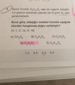 4.
2n
Genel formülü C, H2O, olan bir organik bileşiğin
4,4 gramını tamamen yakmak için 8 gram O, gazı
gerekmektedir.
Buna göre, bileşiğin molekül formülü aşağıda-
kilerden hangisinde doğru verilmiştir?
(H: 1, C: 12, O: 16)
A) CH2O2
B) C,H,02
C) C₂ H₂O₂
D) C,H,O,
E) C-H1.02
1.C.
2. E
3. A
4. D