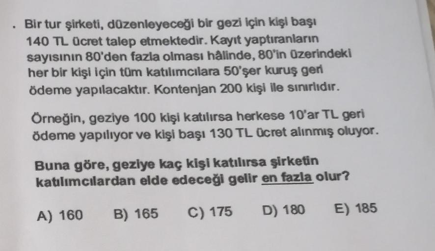 Bir tur şirketi, düzenleyeceği bir gezi için kişi başı
140 TL ücret talep etmektedir. Kayıt yaptıranların
sayısının 80'den fazla olması halinde, 80'in üzerindeki
her bir kişi için tüm katılımcılara 50'şer kuruş geri
ödeme yapılacaktır. Kontenjan 200 kişi l