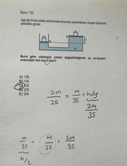 Soru 10:
Agirligi ihmal edilen sortünmesi önemsiz pistonlardan olupan düzenek
foklideki gibidir.
su
Buna göre cisimlerin yerleri degistirildiginde su seviyeleri
arasındaki fark kagh plur?
A) 1/6
B) 114
11/2
2/3
E) 3/4
2m
a
25
35
th
t has
2m
35
m
-
24
35
35
models
2
