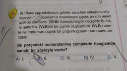 3. (1) "Bana cep telefonunu göster, sana kim olduğunu söy-
leyeyim!" (11) Günümüz insanlarının çıplak bir ruh resmi
gizli bu cümlede. (Ill) Bir özdeyişi küçük değişikle bu hâ-
le getirdim. MM Etkili bir cümle oluşturdum. () Bu cüm-
le ile toplumun büyük bir çoğunluğunun durumunu an-
lattım.
Bu parçadaki numaralanmış cümlelerin hangisinde
sanatlı bir söyleyiş vardır?
A) 1.
B II.
C) III.
)
D) IV.
E) V.
