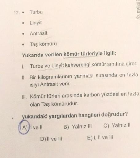 12. •
Turba
Linyit
Antrasit
Taş kömürü
Yukarıda verilen kömür türleriyle ilgili;
1. Turba ve Linyit kahverengi kömür sınıfına girer.
II. Bir kilogramlarının yanması sırasında en fazla
ISIYI Antrasit verir.
ill. Kömür türleri arasında karbon yüzdesi en fazl